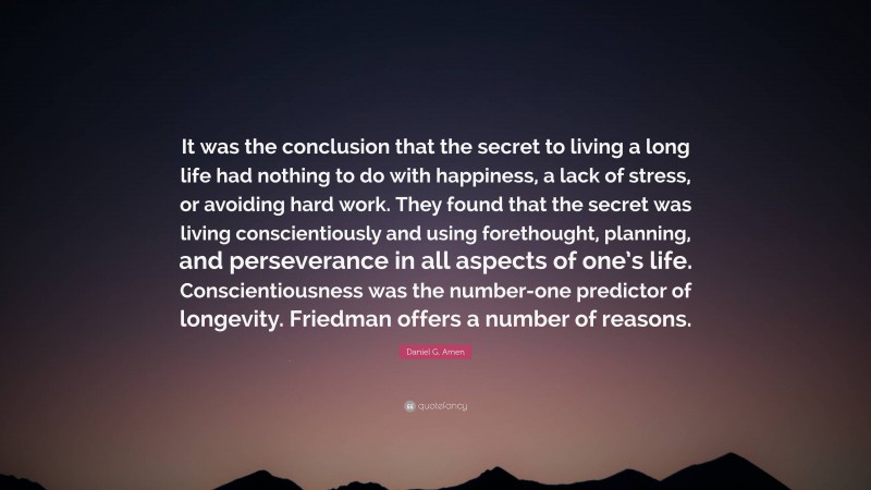 Daniel G. Amen Quote: “It was the conclusion that the secret to living a long life had nothing to do with happiness, a lack of stress, or avoiding hard work. They found that the secret was living conscientiously and using forethought, planning, and perseverance in all aspects of one’s life. Conscientiousness was the number-one predictor of longevity. Friedman offers a number of reasons.”