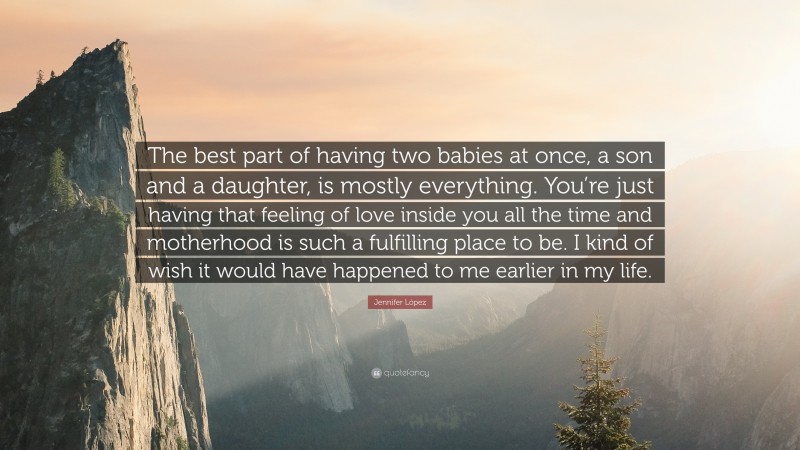 Jennifer López Quote: “The best part of having two babies at once, a son and a daughter, is mostly everything. You’re just having that feeling of love inside you all the time and motherhood is such a fulfilling place to be. I kind of wish it would have happened to me earlier in my life.”