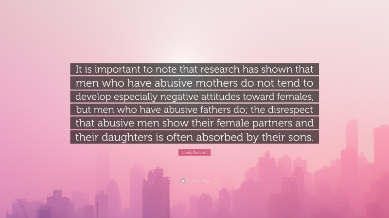 Lundy Bancroft Quote: “It is important to note that research has shown that men who have abusive mothers do not tend to develop especially negative attitudes toward females, but men who have abusive fathers do; the disrespect that abusive men show their female partners and their daughters is often absorbed by their sons.”