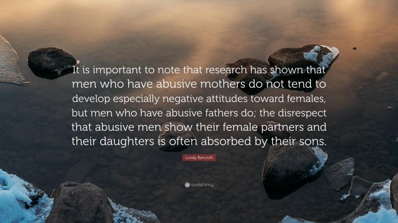 Lundy Bancroft Quote: “It is important to note that research has shown that men who have abusive mothers do not tend to develop especially negative attitudes toward females, but men who have abusive fathers do; the disrespect that abusive men show their female partners and their daughters is often absorbed by their sons.”