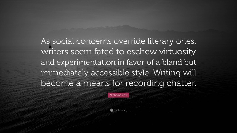 Nicholas Carr Quote: “As social concerns override literary ones, writers seem fated to eschew virtuosity and experimentation in favor of a bland but immediately accessible style. Writing will become a means for recording chatter.”