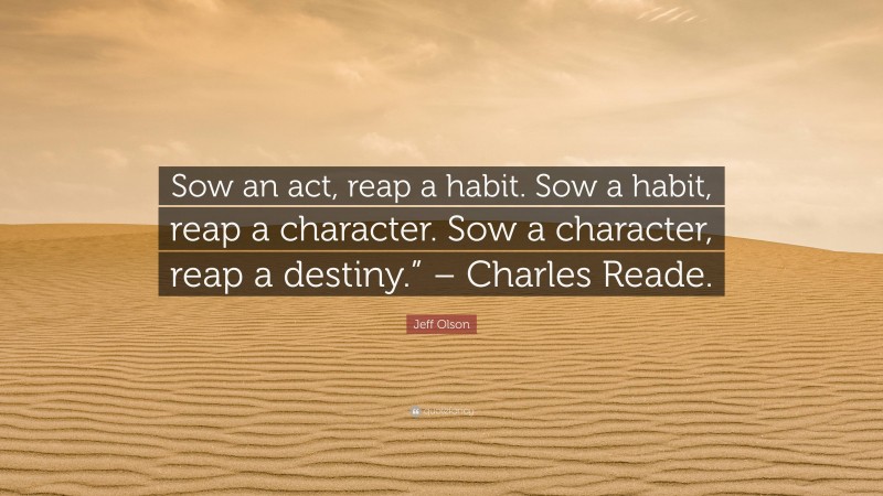 Jeff Olson Quote: “Sow an act, reap a habit. Sow a habit, reap a character. Sow a character, reap a destiny.” – Charles Reade.”