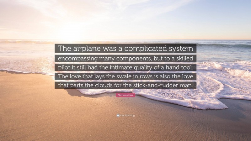 Nicholas Carr Quote: “The airplane was a complicated system encompassing many components, but to a skilled pilot it still had the intimate quality of a hand tool. The love that lays the swale in rows is also the love that parts the clouds for the stick-and-rudder man.”