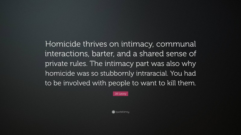 Jill Leovy Quote: “Homicide thrives on intimacy, communal interactions, barter, and a shared sense of private rules. The intimacy part was also why homicide was so stubbornly intraracial. You had to be involved with people to want to kill them.”