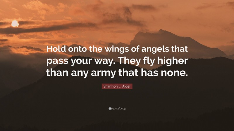 Shannon L. Alder Quote: “Hold onto the wings of angels that pass your way. They fly higher than any army that has none.”