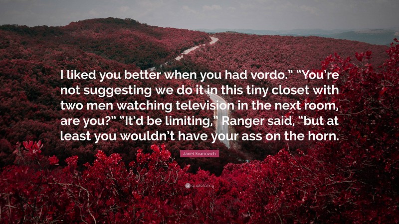 Janet Evanovich Quote: “I liked you better when you had vordo.” “You’re not suggesting we do it in this tiny closet with two men watching television in the next room, are you?” “It’d be limiting,” Ranger said, “but at least you wouldn’t have your ass on the horn.”