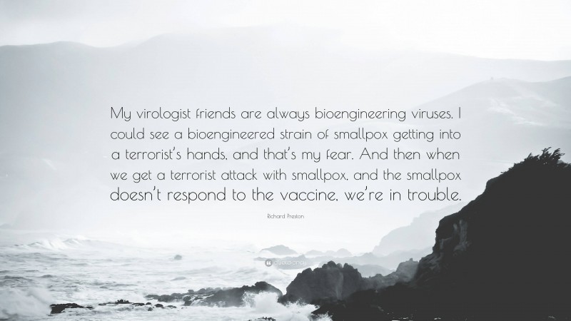 Richard Preston Quote: “My virologist friends are always bioengineering viruses. I could see a bioengineered strain of smallpox getting into a terrorist’s hands, and that’s my fear. And then when we get a terrorist attack with smallpox, and the smallpox doesn’t respond to the vaccine, we’re in trouble.”