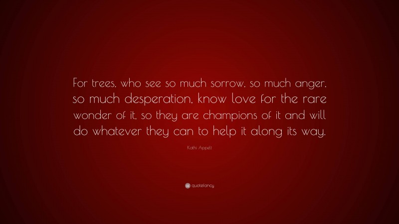 Kathi Appelt Quote: “For trees, who see so much sorrow, so much anger, so much desperation, know love for the rare wonder of it, so they are champions of it and will do whatever they can to help it along its way.”