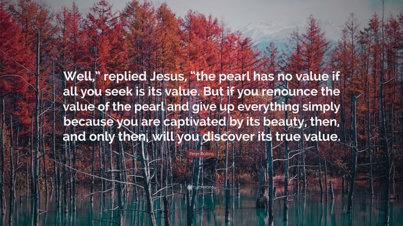 Peter Rollins Quote: “Well,” replied Jesus, “the pearl has no value if all you seek is its value. But if you renounce the value of the pearl and give up everything simply because you are captivated by its beauty, then, and only then, will you discover its true value.”