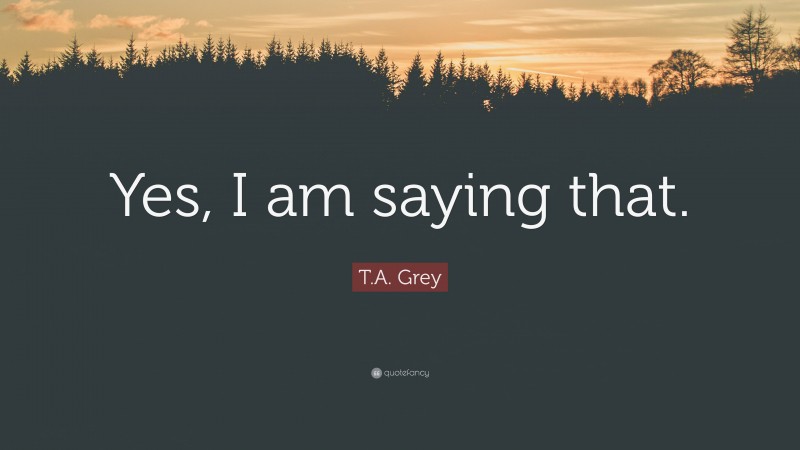 T.A. Grey Quote: “Yes, I am saying that.”