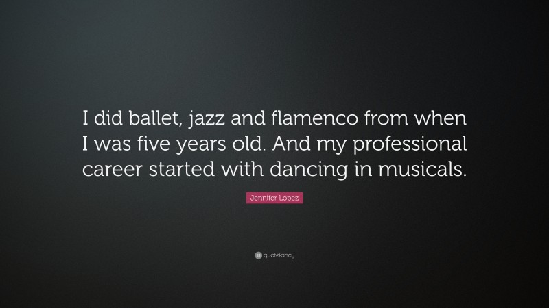 Jennifer López Quote: “I did ballet, jazz and flamenco from when I was five years old. And my professional career started with dancing in musicals.”