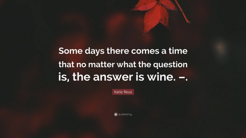 Katie Reus Quote: “Some days there comes a time that no matter what the question is, the answer is wine. –.”