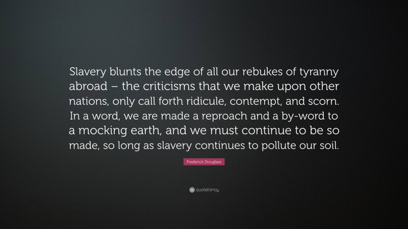 Frederick Douglass Quote: “Slavery blunts the edge of all our rebukes of tyranny abroad – the criticisms that we make upon other nations, only call forth ridicule, contempt, and scorn. In a word, we are made a reproach and a by-word to a mocking earth, and we must continue to be so made, so long as slavery continues to pollute our soil.”
