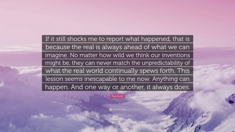 Paul Auster Quote: “If it still shocks me to report what happened, that is because the real is always ahead of what we can imagine. No matter how wild we think our inventions might be, they can never match the unpredictability of what the real world continually spews forth. This lesson seems inescapable to me now. Anything can happen. And one way or another, it always does.”