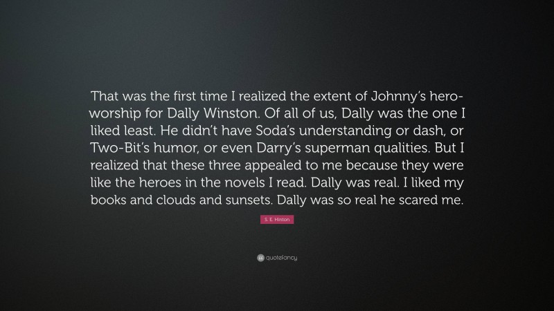 S. E. Hinton Quote: “That was the first time I realized the extent of Johnny’s hero-worship for Dally Winston. Of all of us, Dally was the one I liked least. He didn’t have Soda’s understanding or dash, or Two-Bit’s humor, or even Darry’s superman qualities. But I realized that these three appealed to me because they were like the heroes in the novels I read. Dally was real. I liked my books and clouds and sunsets. Dally was so real he scared me.”