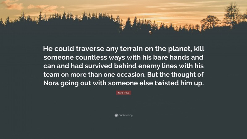 Katie Reus Quote: “He could traverse any terrain on the planet, kill someone countless ways with his bare hands and can and had survived behind enemy lines with his team on more than one occasion. But the thought of Nora going out with someone else twisted him up.”