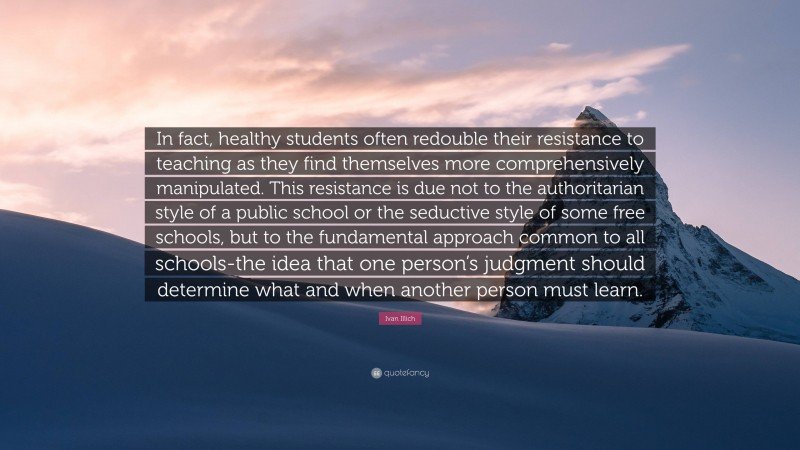 Ivan Illich Quote: “In fact, healthy students often redouble their resistance to teaching as they find themselves more comprehensively manipulated. This resistance is due not to the authoritarian style of a public school or the seductive style of some free schools, but to the fundamental approach common to all schools-the idea that one person’s judgment should determine what and when another person must learn.”