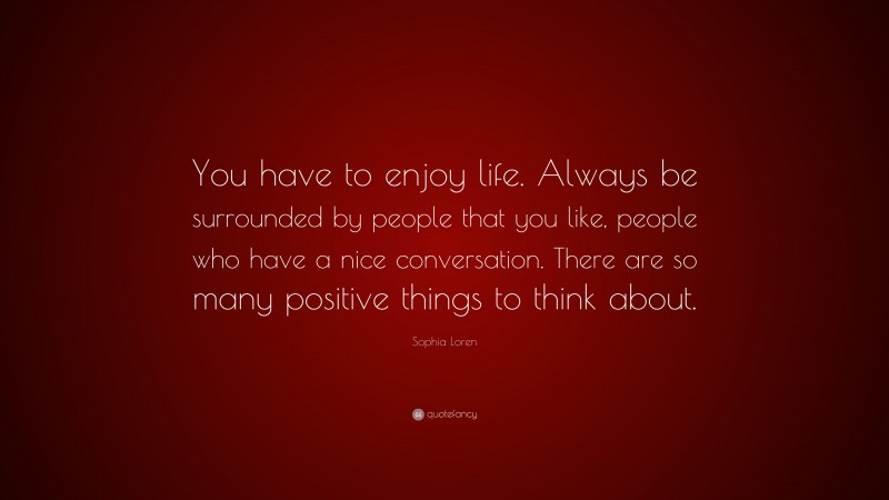 Sophia Loren Quote: “You have to enjoy life. Always be surrounded by people that you like, people who have a nice conversation. There are so many positive things to think about.”