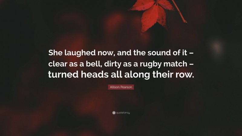 Allison Pearson Quote: “She laughed now, and the sound of it – clear as a bell, dirty as a rugby match – turned heads all along their row.”