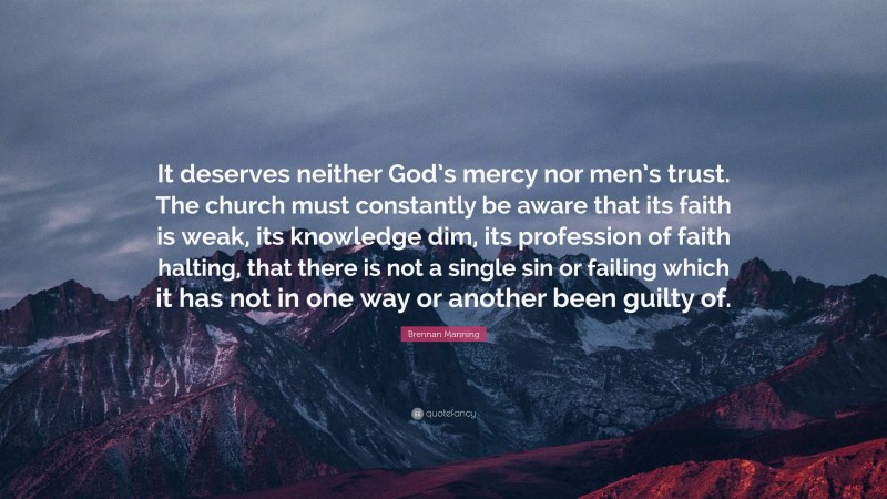 Brennan Manning Quote: “It deserves neither God’s mercy nor men’s trust. The church must constantly be aware that its faith is weak, its knowledge dim, its profession of faith halting, that there is not a single sin or failing which it has not in one way or another been guilty of.”