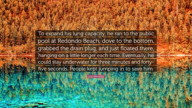 Laura Hillenbrand Quote: “To expand his lung capacity, he ran to the public pool at Redondo Beach, dove to the bottom, grabbed the drain plug, and just floated there, hanging on a little longer each time. Eventually, he could stay underwater for three minutes and forty-five seconds. People kept jumping in to save him.”