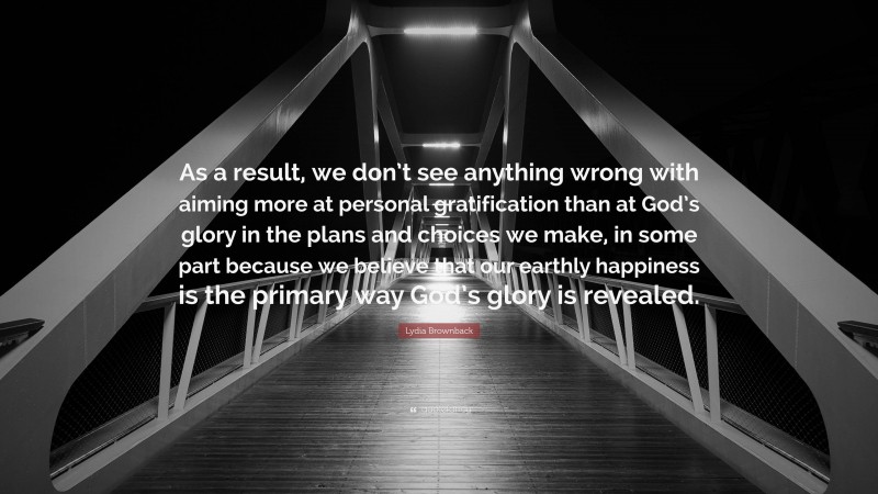 Lydia Brownback Quote: “As a result, we don’t see anything wrong with aiming more at personal gratification than at God’s glory in the plans and choices we make, in some part because we believe that our earthly happiness is the primary way God’s glory is revealed.”