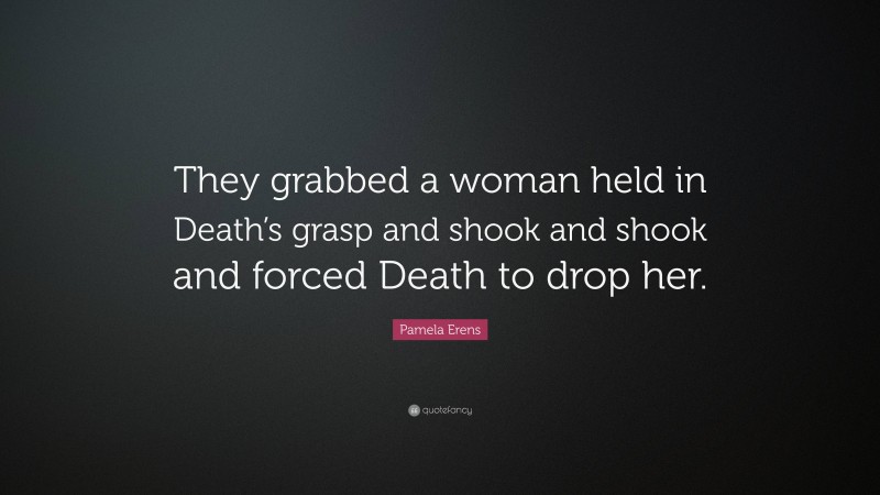Pamela Erens Quote: “They grabbed a woman held in Death’s grasp and shook and shook and forced Death to drop her.”