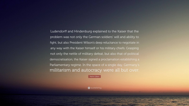 Martin Gilbert Quote: “Ludendorff and Hindenburg explained to the Kaiser that the problem was not only the German soldiers’ will and ability to fight, but also President Wilson’s deep reluctance to negotiate in any way with the Kaiser himself or his military chiefs. Grasping not only the nettle of military defeat, but also that of political democratisation, the Kaiser signed a proclamation establishing a Parliamentary regime. In the space of a single day, Germany’s militarism and autocracy were all but over.”