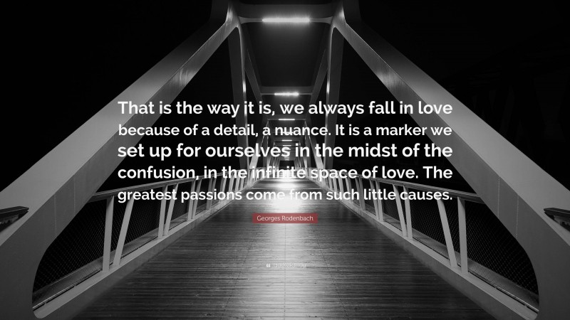 Georges Rodenbach Quote: “That is the way it is, we always fall in love because of a detail, a nuance. It is a marker we set up for ourselves in the midst of the confusion, in the infinite space of love. The greatest passions come from such little causes.”