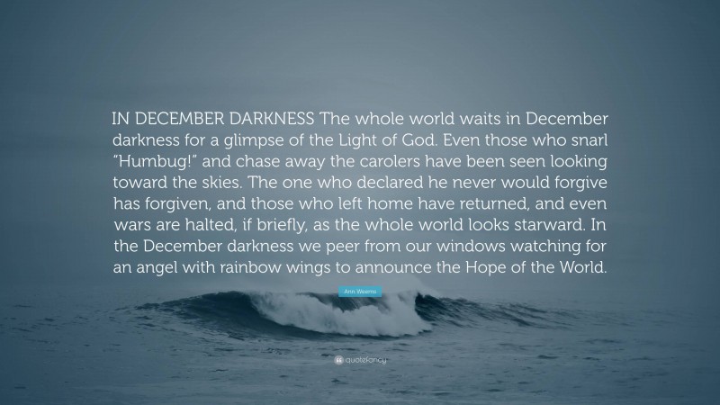 Ann Weems Quote: “IN DECEMBER DARKNESS The whole world waits in December darkness for a glimpse of the Light of God. Even those who snarl “Humbug!” and chase away the carolers have been seen looking toward the skies. The one who declared he never would forgive has forgiven, and those who left home have returned, and even wars are halted, if briefly, as the whole world looks starward. In the December darkness we peer from our windows watching for an angel with rainbow wings to announce the Hope of the World.”