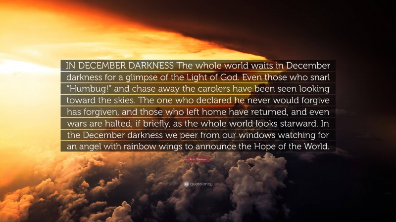 Ann Weems Quote: “IN DECEMBER DARKNESS The whole world waits in December darkness for a glimpse of the Light of God. Even those who snarl “Humbug!” and chase away the carolers have been seen looking toward the skies. The one who declared he never would forgive has forgiven, and those who left home have returned, and even wars are halted, if briefly, as the whole world looks starward. In the December darkness we peer from our windows watching for an angel with rainbow wings to announce the Hope of the World.”