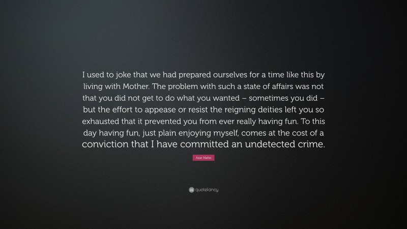Azar Nafisi Quote: “I used to joke that we had prepared ourselves for a time like this by living with Mother. The problem with such a state of affairs was not that you did not get to do what you wanted – sometimes you did – but the effort to appease or resist the reigning deities left you so exhausted that it prevented you from ever really having fun. To this day having fun, just plain enjoying myself, comes at the cost of a conviction that I have committed an undetected crime.”