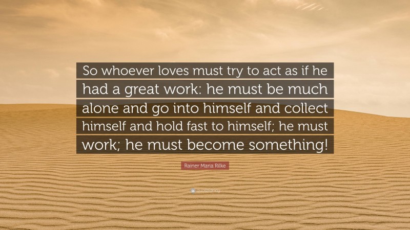 Rainer Maria Rilke Quote: “So whoever loves must try to act as if he had a great work: he must be much alone and go into himself and collect himself and hold fast to himself; he must work; he must become something!”