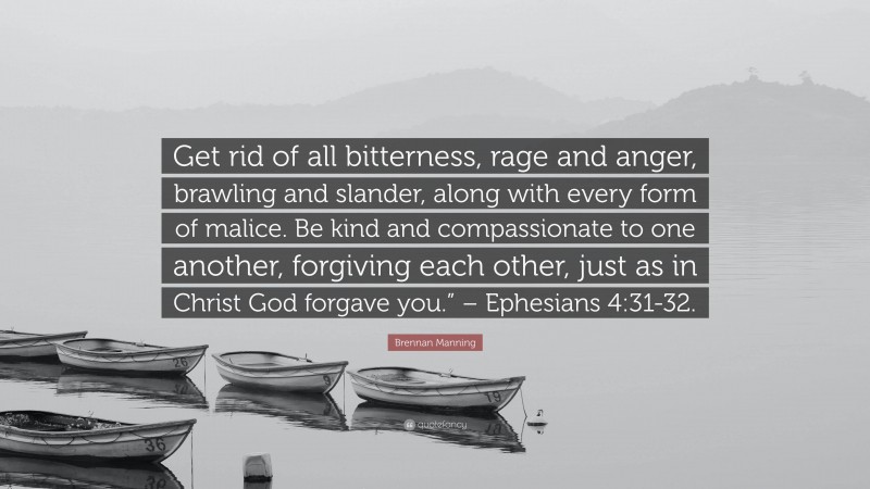 Brennan Manning Quote: “Get rid of all bitterness, rage and anger, brawling and slander, along with every form of malice. Be kind and compassionate to one another, forgiving each other, just as in Christ God forgave you.” – Ephesians 4:31-32.”