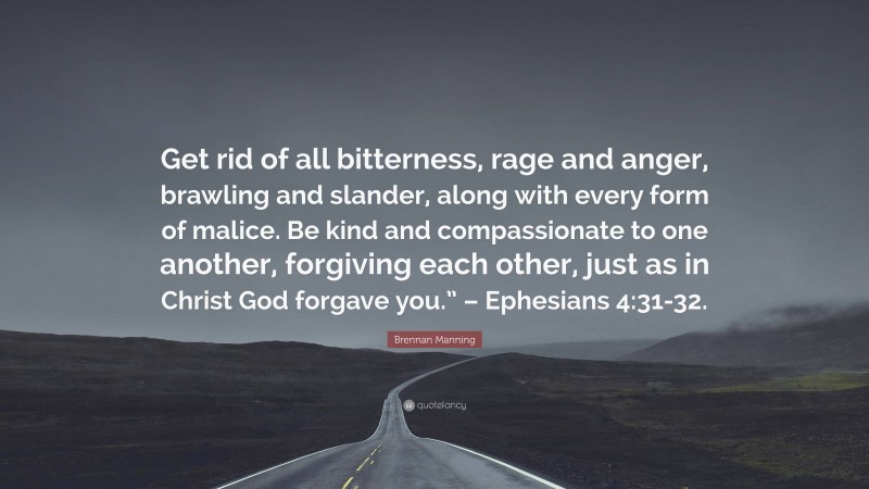 Brennan Manning Quote: “Get rid of all bitterness, rage and anger, brawling and slander, along with every form of malice. Be kind and compassionate to one another, forgiving each other, just as in Christ God forgave you.” – Ephesians 4:31-32.”