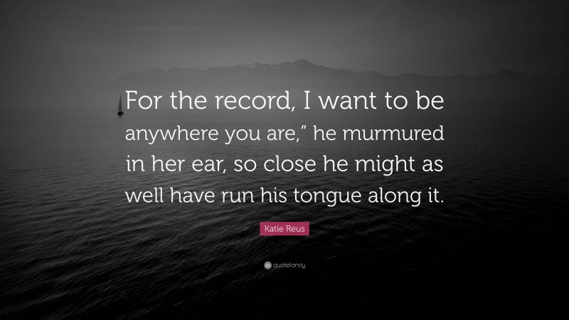 Katie Reus Quote: “For the record, I want to be anywhere you are,” he murmured in her ear, so close he might as well have run his tongue along it.”