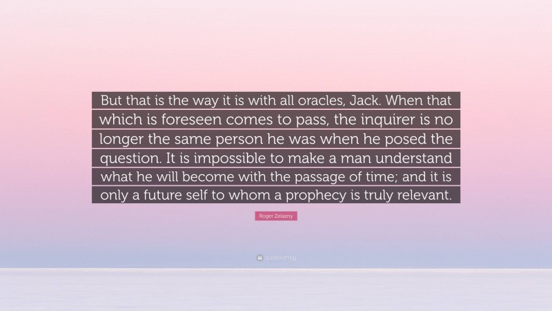 Roger Zelazny Quote: “But that is the way it is with all oracles, Jack. When that which is foreseen comes to pass, the inquirer is no longer the same person he was when he posed the question. It is impossible to make a man understand what he will become with the passage of time; and it is only a future self to whom a prophecy is truly relevant.”