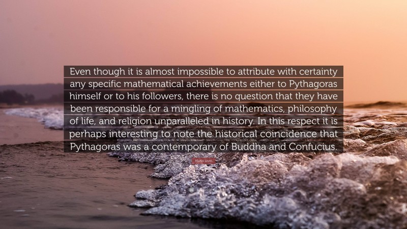 Mario Livio Quote: “Even though it is almost impossible to attribute with certainty any specific mathematical achievements either to Pythagoras himself or to his followers, there is no question that they have been responsible for a mingling of mathematics, philosophy of life, and religion unparalleled in history. In this respect it is perhaps interesting to note the historical coincidence that Pythagoras was a contemporary of Buddha and Confucius.”