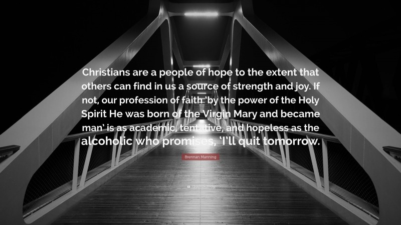 Brennan Manning Quote: “Christians are a people of hope to the extent that others can find in us a source of strength and joy. If not, our profession of faith ‘by the power of the Holy Spirit He was born of the Virgin Mary and became man’ is as academic, tentative, and hopeless as the alcoholic who promises, ‘I’ll quit tomorrow.”