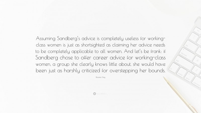 Roxane Gay Quote: “Assuming Sandberg’s advice is completely useless for working-class women is just as shortsighted as claiming her advice needs to be completely applicable to all women. And let’s be frank: if Sandberg chose to offer career advice for working-class women, a group she clearly knows little about, she would have been just as harshly criticized for overstepping her bounds.”