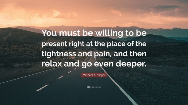 Michael A. Singer Quote: “You must be willing to be present right at the place of the tightness and pain, and then relax and go even deeper.”