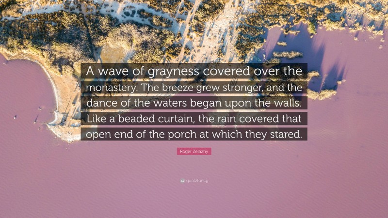 Roger Zelazny Quote: “A wave of grayness covered over the monastery. The breeze grew stronger, and the dance of the waters began upon the walls. Like a beaded curtain, the rain covered that open end of the porch at which they stared.”