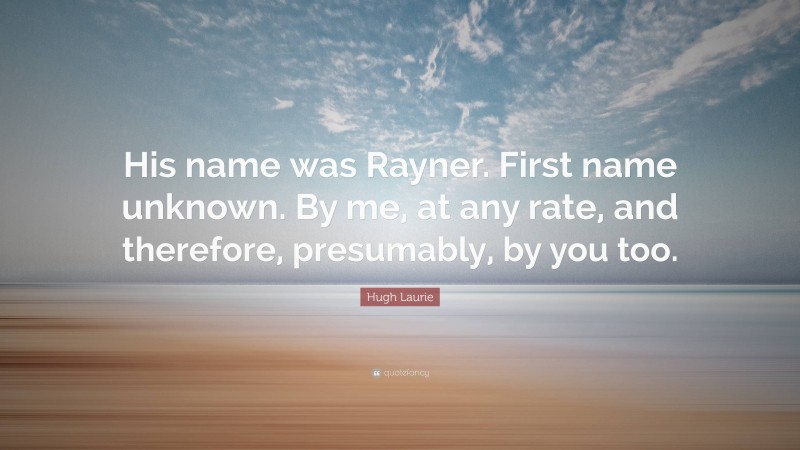 Hugh Laurie Quote: “His name was Rayner. First name unknown. By me, at any rate, and therefore, presumably, by you too.”