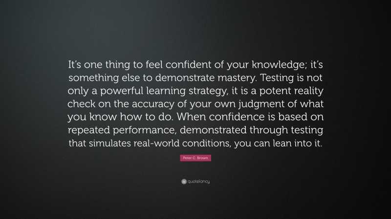 Peter C. Brown Quote: “It’s one thing to feel confident of your knowledge; it’s something else to demonstrate mastery. Testing is not only a powerful learning strategy, it is a potent reality check on the accuracy of your own judgment of what you know how to do. When confidence is based on repeated performance, demonstrated through testing that simulates real-world conditions, you can lean into it.”