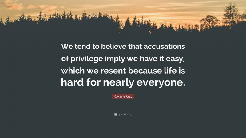 Roxane Gay Quote: “We tend to believe that accusations of privilege imply we have it easy, which we resent because life is hard for nearly everyone.”