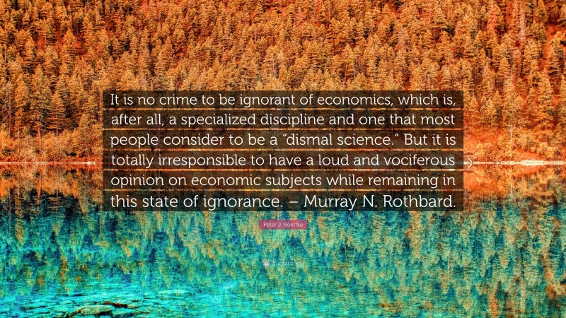 Peter J. Boettke Quote: “It is no crime to be ignorant of economics, which is, after all, a specialized discipline and one that most people consider to be a “dismal science.” But it is totally irresponsible to have a loud and vociferous opinion on economic subjects while remaining in this state of ignorance. – Murray N. Rothbard.”