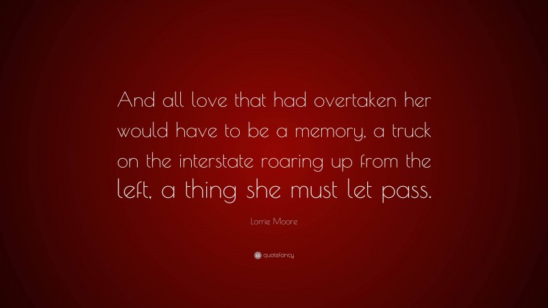 Lorrie Moore Quote: “And all love that had overtaken her would have to be a memory, a truck on the interstate roaring up from the left, a thing she must let pass.”