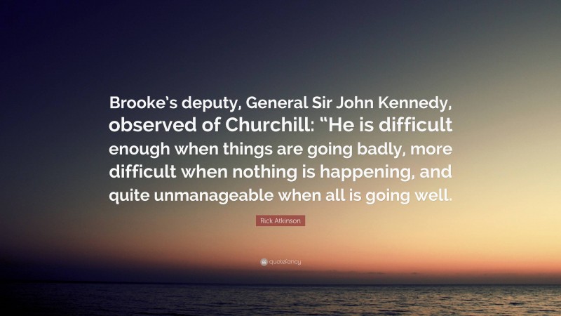 Rick Atkinson Quote: “Brooke’s deputy, General Sir John Kennedy, observed of Churchill: “He is difficult enough when things are going badly, more difficult when nothing is happening, and quite unmanageable when all is going well.”