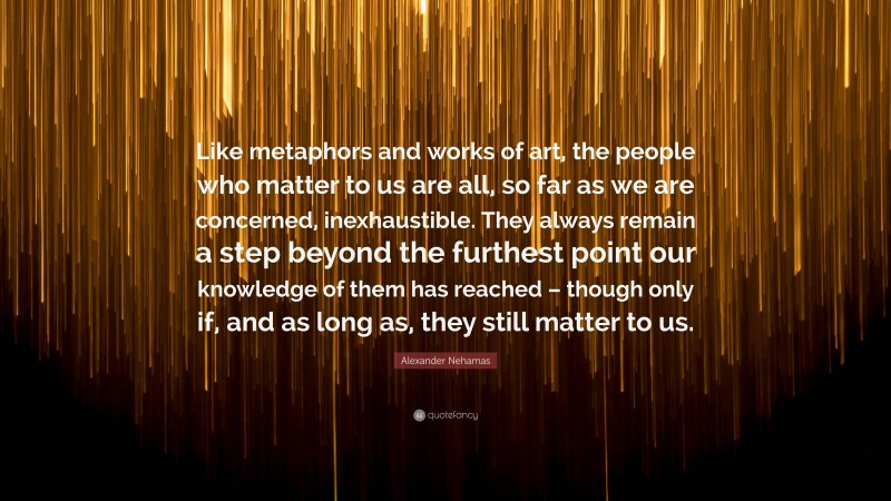 Alexander Nehamas Quote: “Like metaphors and works of art, the people who matter to us are all, so far as we are concerned, inexhaustible. They always remain a step beyond the furthest point our knowledge of them has reached – though only if, and as long as, they still matter to us.”