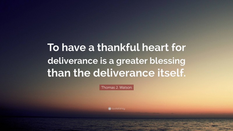 Thomas J. Watson Quote: “To have a thankful heart for deliverance is a greater blessing than the deliverance itself.”